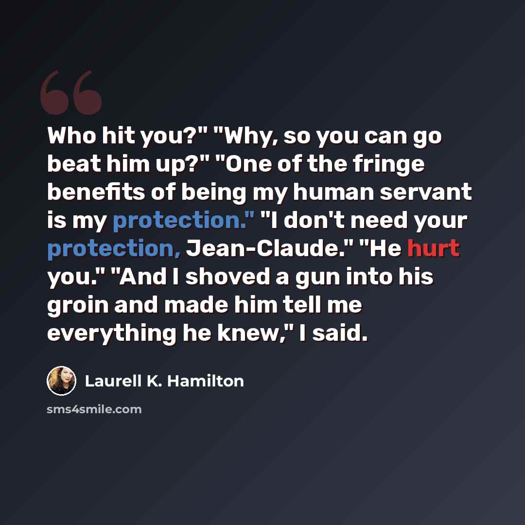 “Who hit you?" "Why, so you can go beat him up?" "One of the fringe benefits of being my human servant is my protection." "I don't need your protection, Jean-Claude." "He hurt you." "And I shoved a gun into his groin and made him tell me everything he knew," I said.” quote by Laurell K. Hamilton