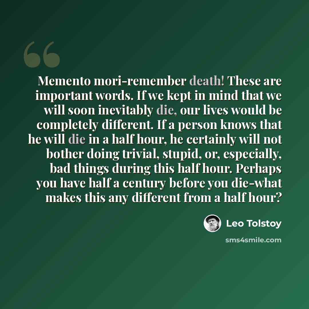 “Memento mori-remember death! These are important words. If we kept in mind that we will soon inevitably die, our lives would be completely different. If a person knows that he will die in a half hour, he certainly will not bother doing trivial, stupid, or, especially, bad things during this half…” quote by Leo Tolstoy