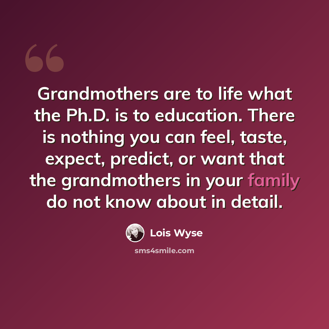 “Grandmothers are to life what the Ph.D. is to education. There is nothing you can feel, taste, expect, predict, or want that the grandmothers in your family do not know about in detail.” quote by Lois Wyse