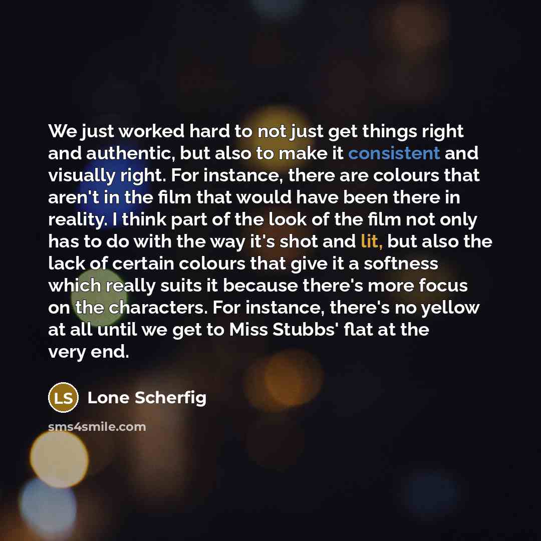 “We just worked hard to not just get things right and authentic, but also to make it consistent and visually right. For instance, there are colours that aren't in the film that would have been there in reality. I think part of the look of the film not only has to do with the way it's shot and lit…” quote by Lone Scherfig