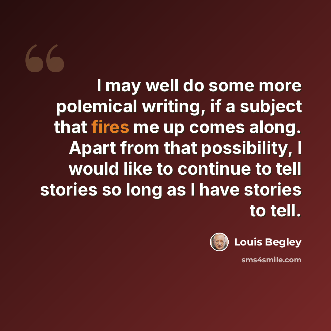 “I may well do some more polemical writing, if a subject that fires me up comes along. Apart from that possibility, I would like to continue to tell stories so long as I have stories to tell.” quote by Louis Begley