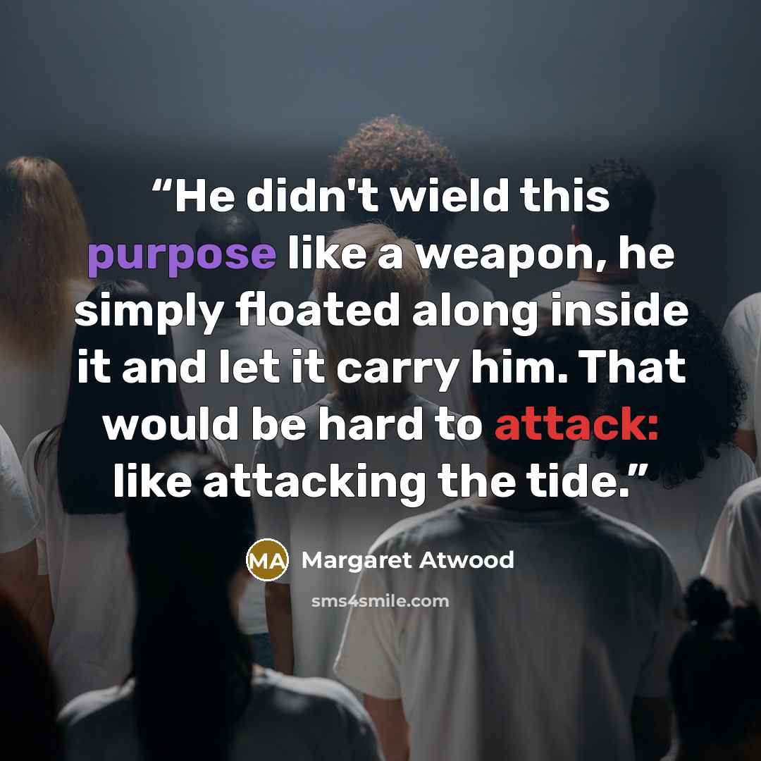 “He didn't wield this purpose like a weapon, he simply floated along inside it and let it carry him. That would be hard to attack: like attacking the tide.” quote by Margaret Atwood