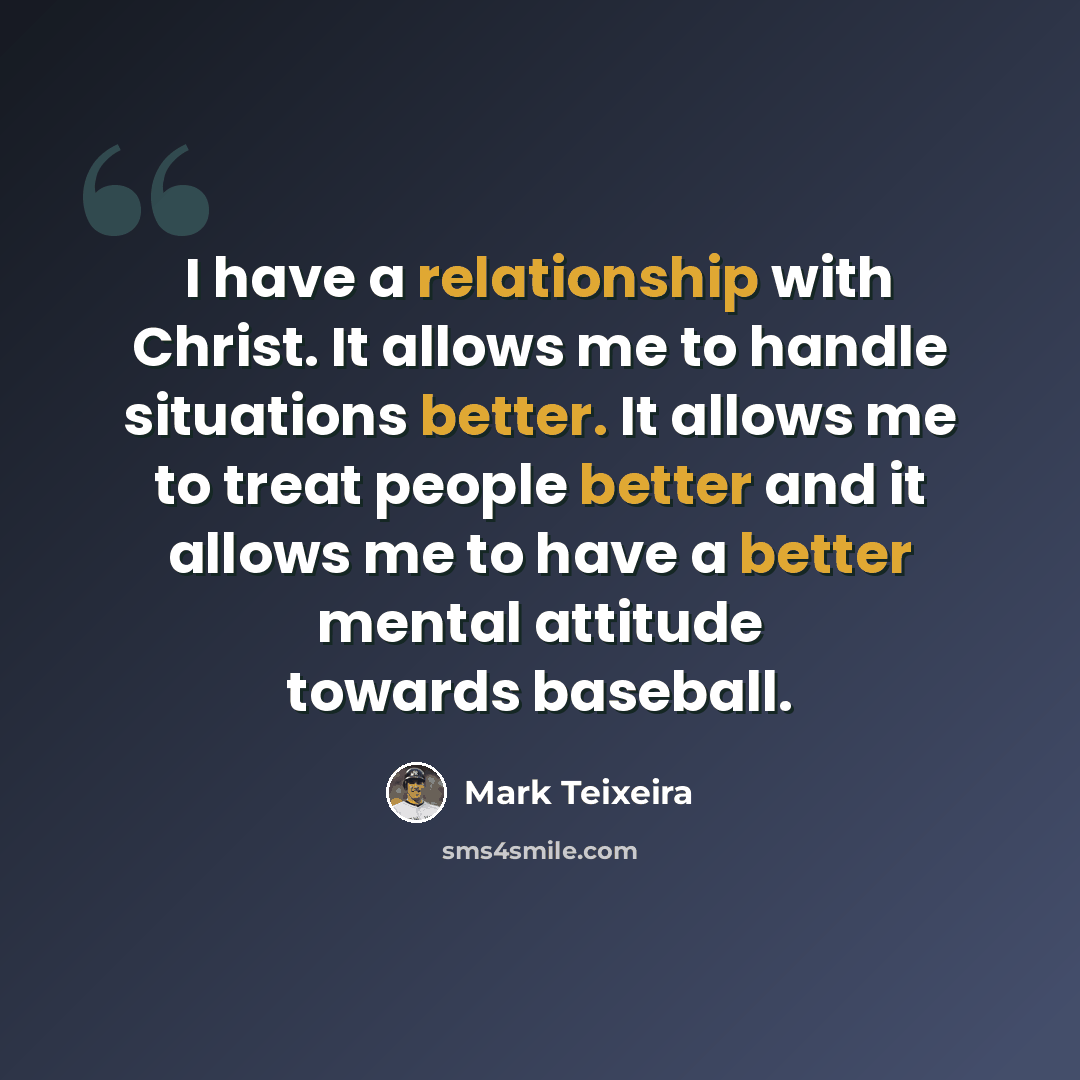 “I have a relationship with Christ. It allows me to handle situations better. It allows me to treat people better and it allows me to have a better mental attitude towards baseball.” quote by Mark Teixeira
