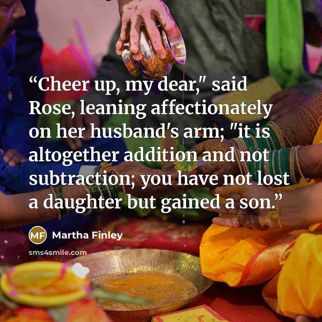 “Cheer up, my dear," said Rose, leaning affectionately on her husband's arm; "it is altogether addition and not subtraction; you have not lost a daughter but gained a son.” quote by Martha Finley