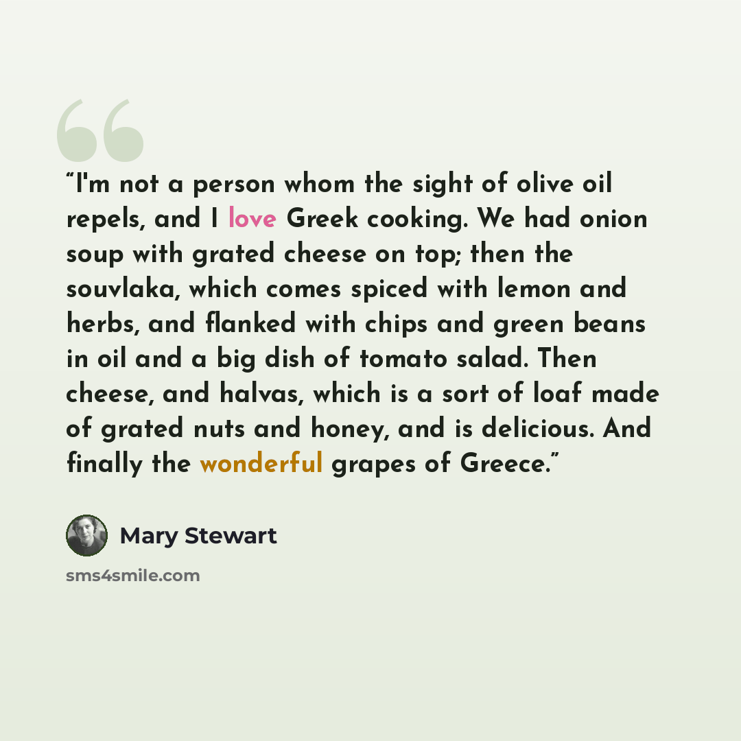 “I'm not a person whom the sight of olive oil repels, and I love Greek cooking. We had onion soup with grated cheese on top; then the souvlaka, which comes spiced with lemon and herbs, and flanked with chips and green beans in oil and a big dish of tomato salad. Then cheese, and halvas, which is a…” quote by Mary Stewart