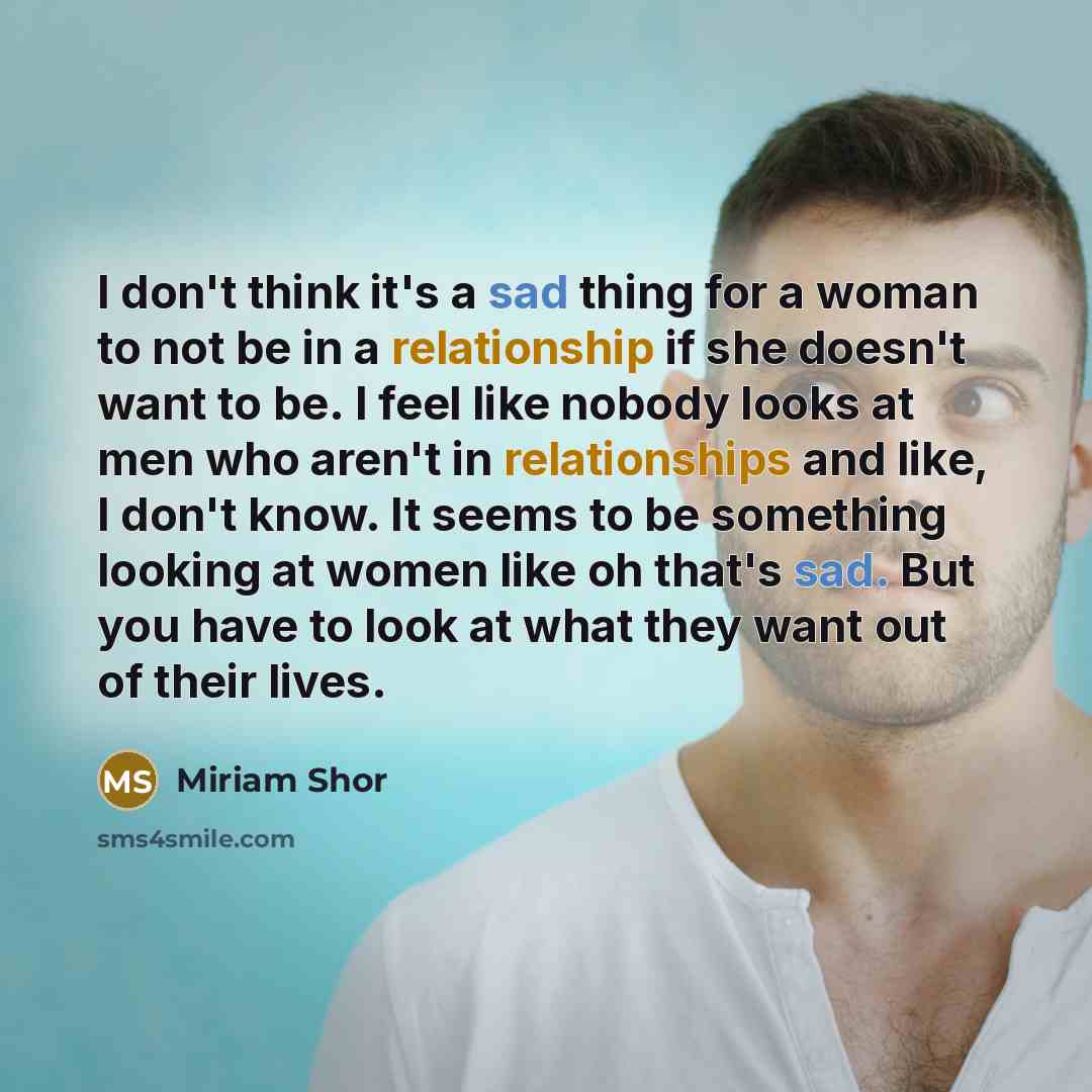 “I don't think it's a sad thing for a woman to not be in a relationship if she doesn't want to be. I feel like nobody looks at men who aren't in relationships and like, I don't know. It seems to be something looking at women like oh that's sad. But you have to look at what they want out of their…” quote by Miriam Shor