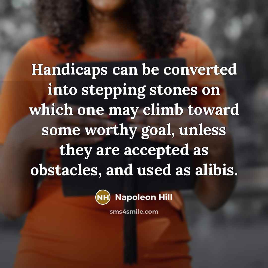 “Handicaps can be converted into stepping stones on which one may climb toward some worthy goal, unless they are accepted as obstacles, and used as alibis.” quote by Napoleon Hill