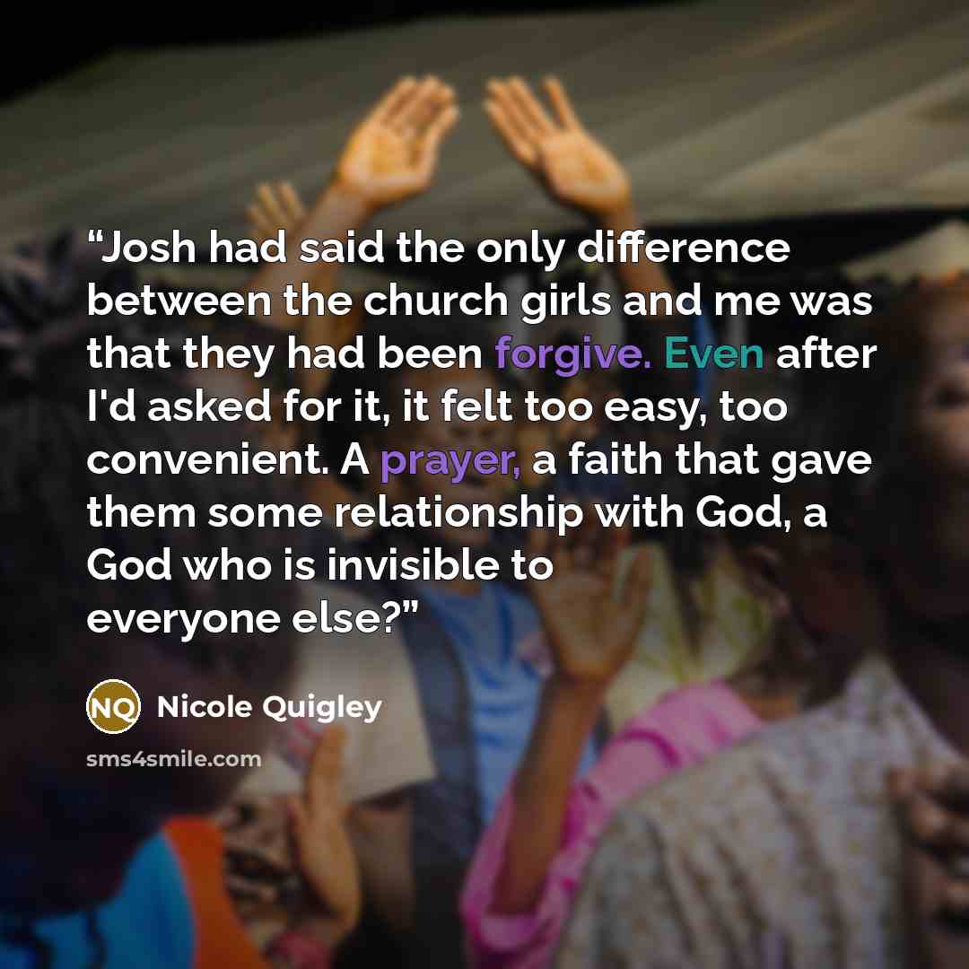 “Josh had said the only difference between the church girls and me was that they had been forgive. Even after I'd asked for it, it felt too easy, too convenient. A prayer, a faith that gave them some relationship with God, a God who is invisible to everyone else?” quote by Nicole Quigley