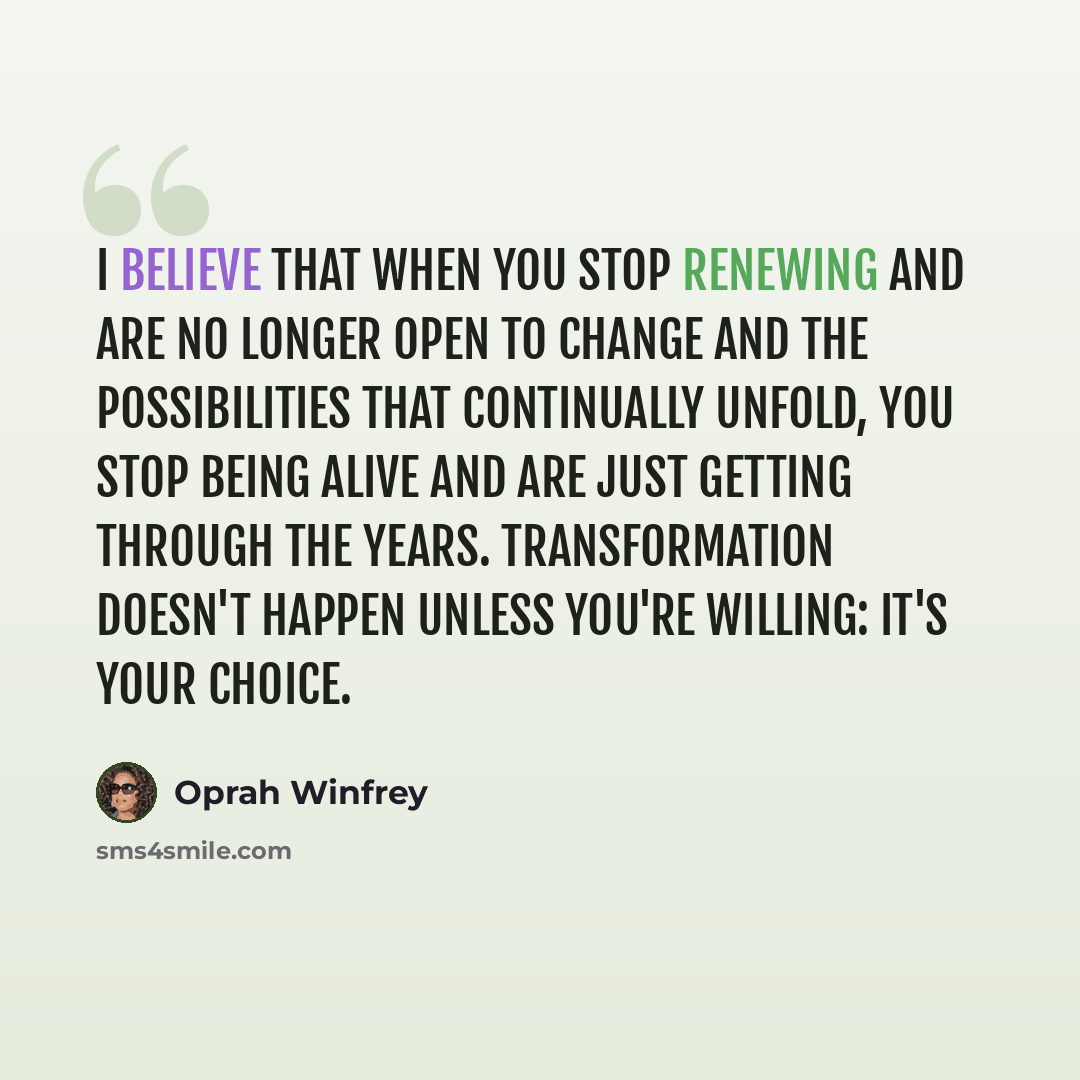 “I believe that when you stop renewing and are no longer open to change and the possibilities that continually unfold, you stop being alive and are just getting through the years. Transformation doesn't happen unless you're willing: It's your choice.” quote by Oprah Winfrey