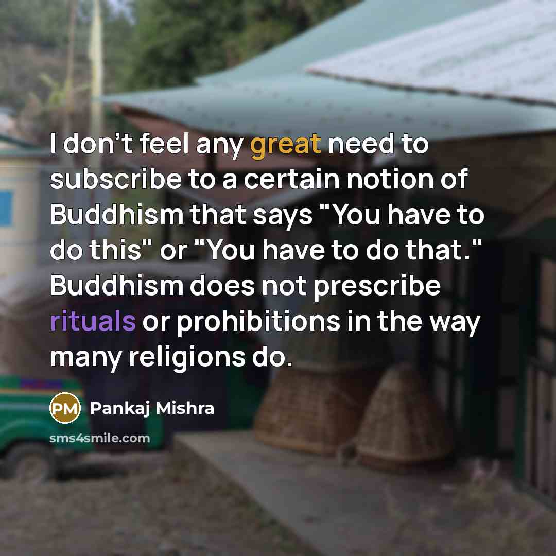 “I don't feel any great need to subscribe to a certain notion of Buddhism that says "You have to do this" or "You have to do that." Buddhism does not prescribe rituals or prohibitions in the way many religions do.” quote by Pankaj Mishra