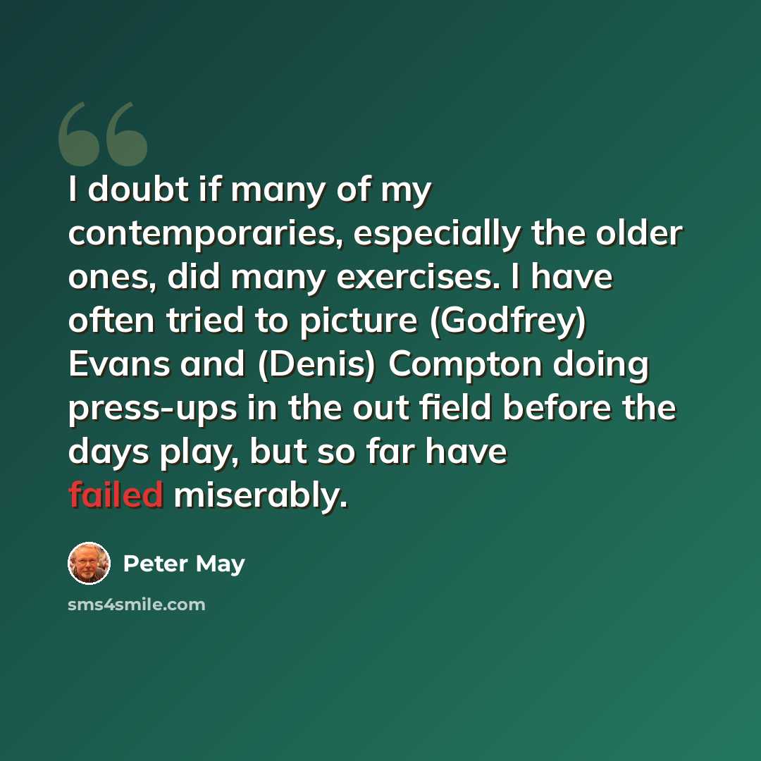 “I doubt if many of my contemporaries, especially the older ones, did many exercises. I have often tried to picture (Godfrey) Evans and (Denis) Compton doing press-ups in the out field before the days play, but so far have failed miserably.” quote by Peter May