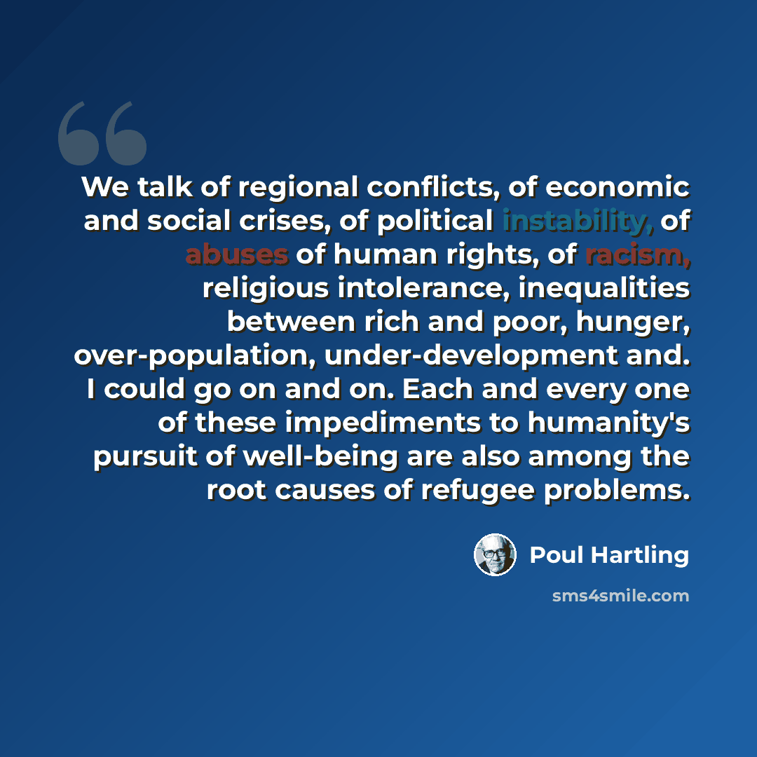 “We talk of regional conflicts, of economic and social crises, of political instability, of abuses of human rights, of racism, religious intolerance, inequalities between rich and poor, hunger, over-population, under-development and. I could go on and on. Each and every one of these impediments to…” quote by Poul Hartling