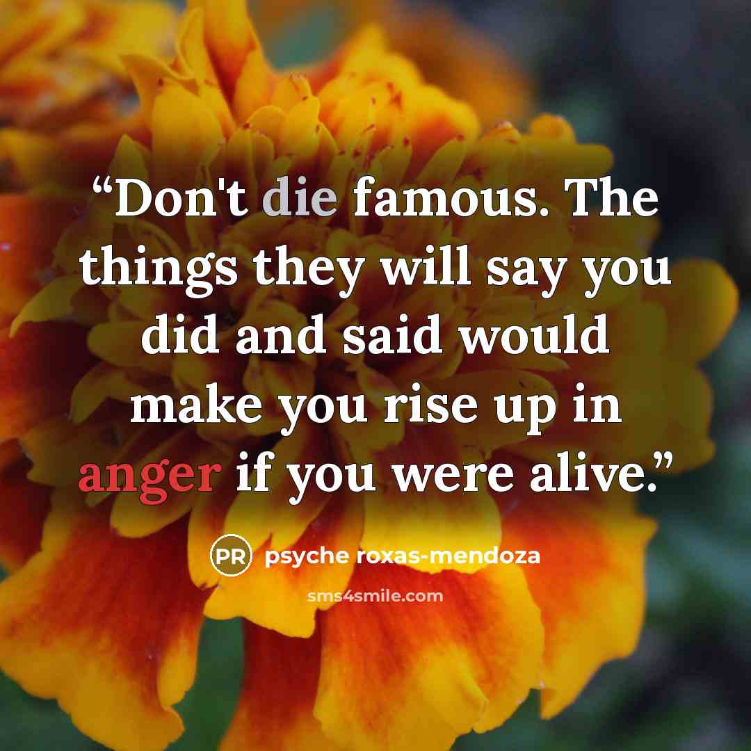 “Don't die famous. The things they will say you did and said would make you rise up in anger if you were alive.” quote by psyche roxas-mendoza