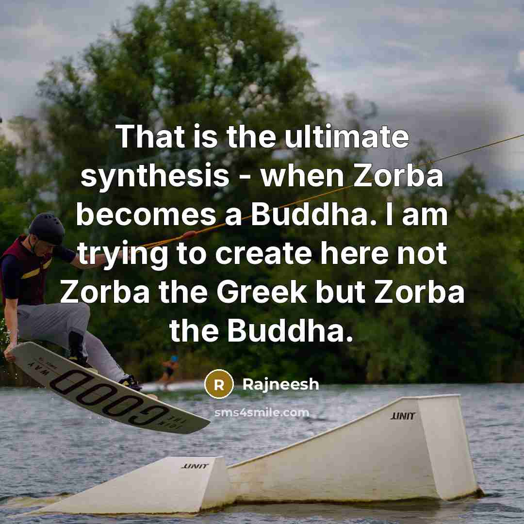 “That is the ultimate synthesis - when Zorba becomes a Buddha. I am trying to create here not Zorba the Greek but Zorba the Buddha.” quote by Rajneesh