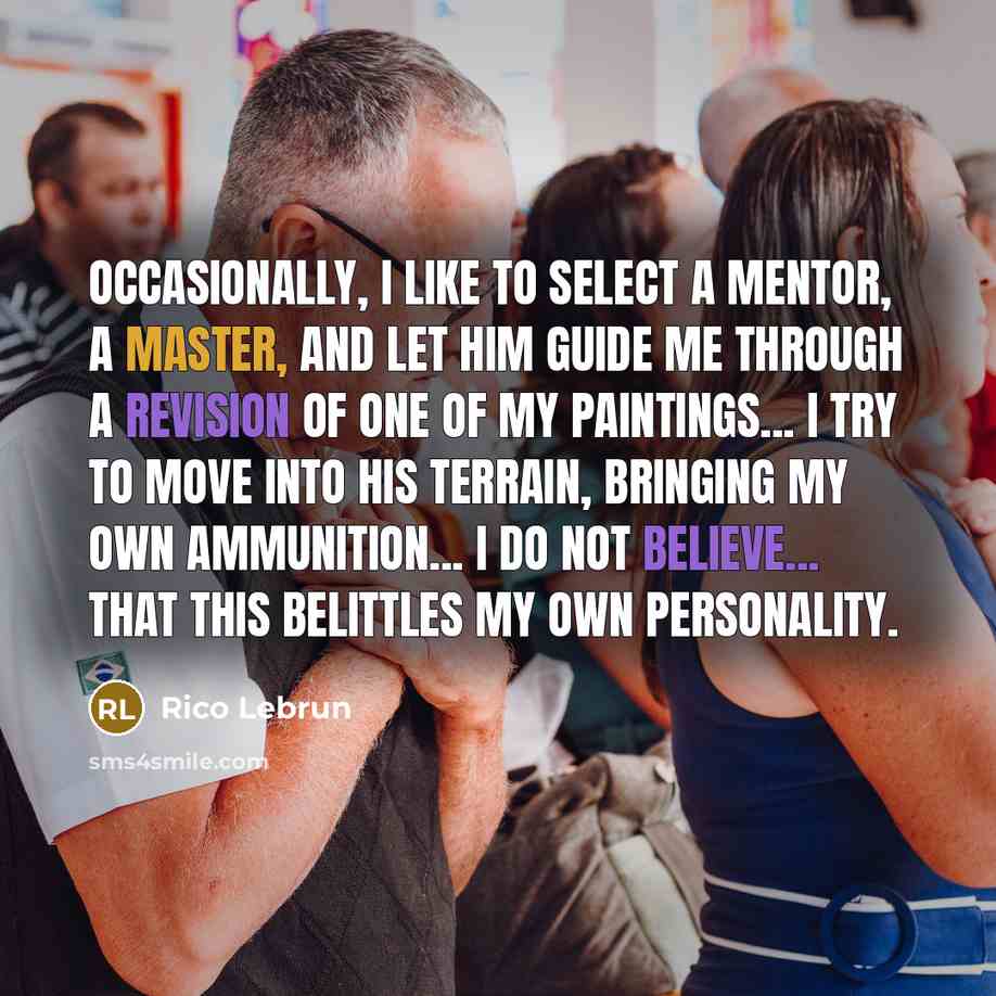 “Occasionally, I like to select a mentor, a master, and let him guide me through a revision of one of my paintings... I try to move into his terrain, bringing my own ammunition... I do not believe... that this belittles my own personality.” quote by Rico Lebrun