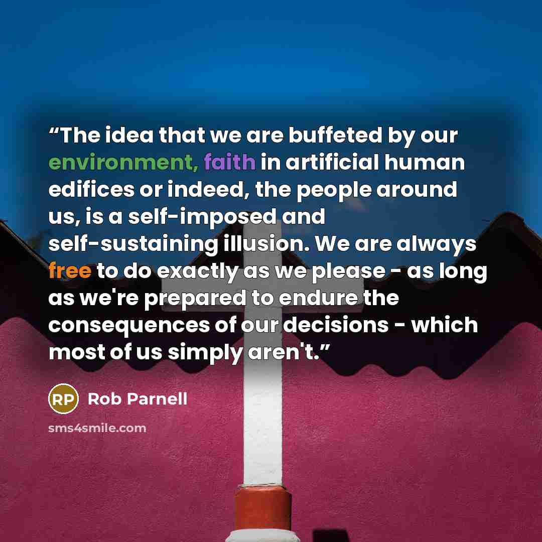 “The idea that we are buffeted by our environment, faith in artificial human edifices or indeed, the people around us, is a self-imposed and self-sustaining illusion. We are always free to do exactly as we please - as long as we're prepared to endure the consequences of our decisions - which most…” quote by Rob Parnell