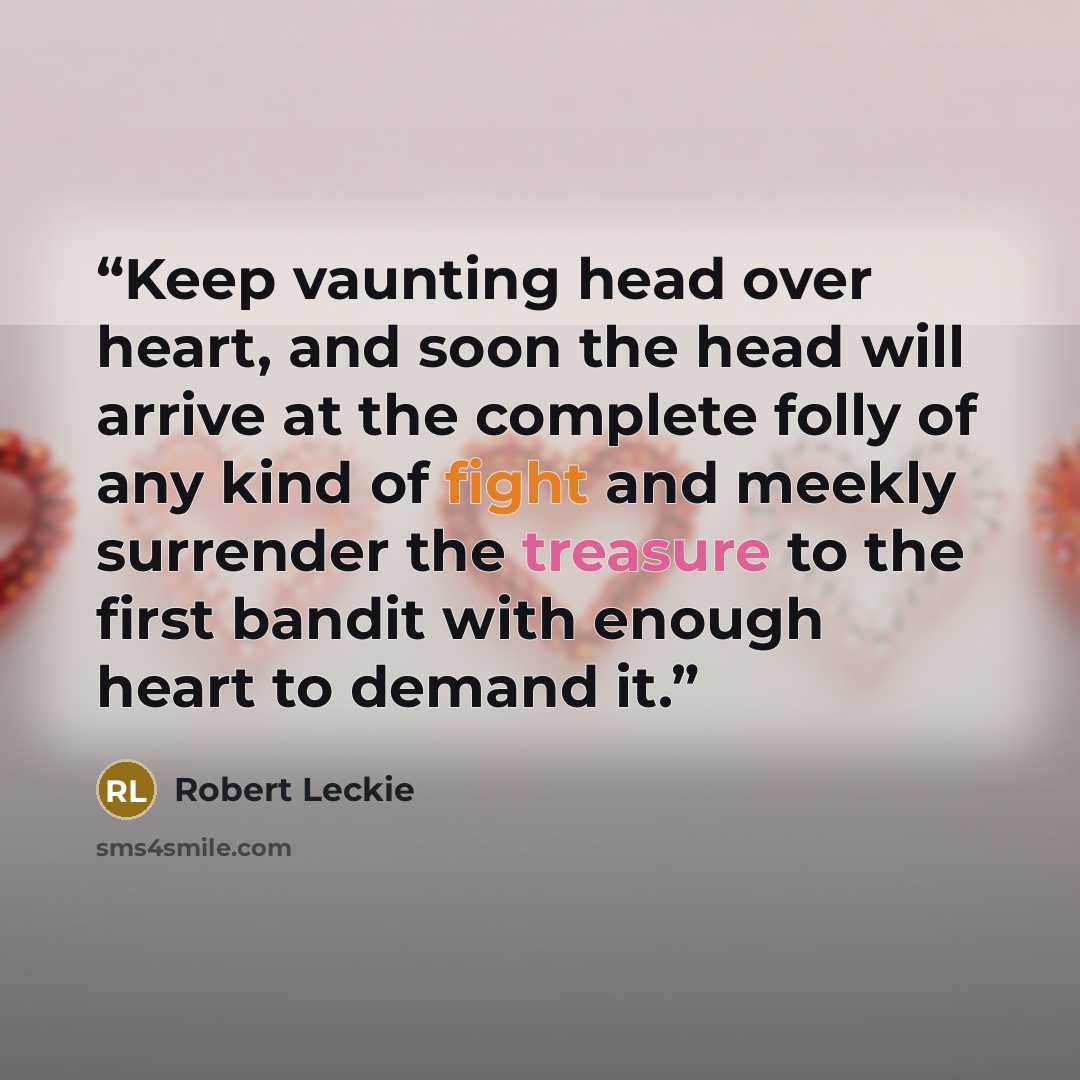 “Keep vaunting head over heart, and soon the head will arrive at the complete folly of any kind of fight and meekly surrender the treasure to the first bandit with enough heart to demand it.” quote by Robert Leckie