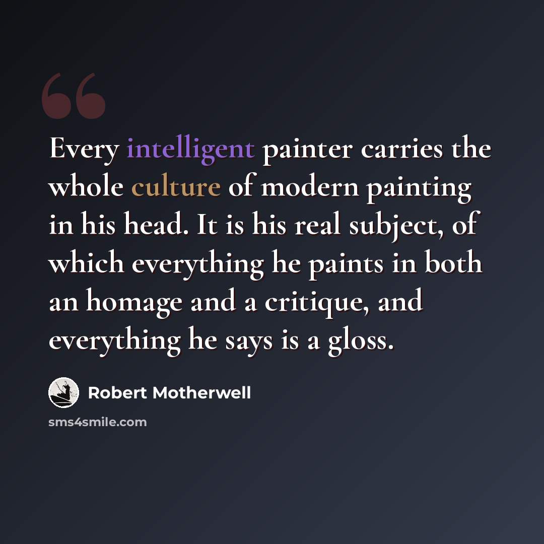 “Every intelligent painter carries the whole culture of modern painting in his head. It is his real subject, of which everything he paints in both an homage and a critique, and everything he says is a gloss.” quote by Robert Motherwell
