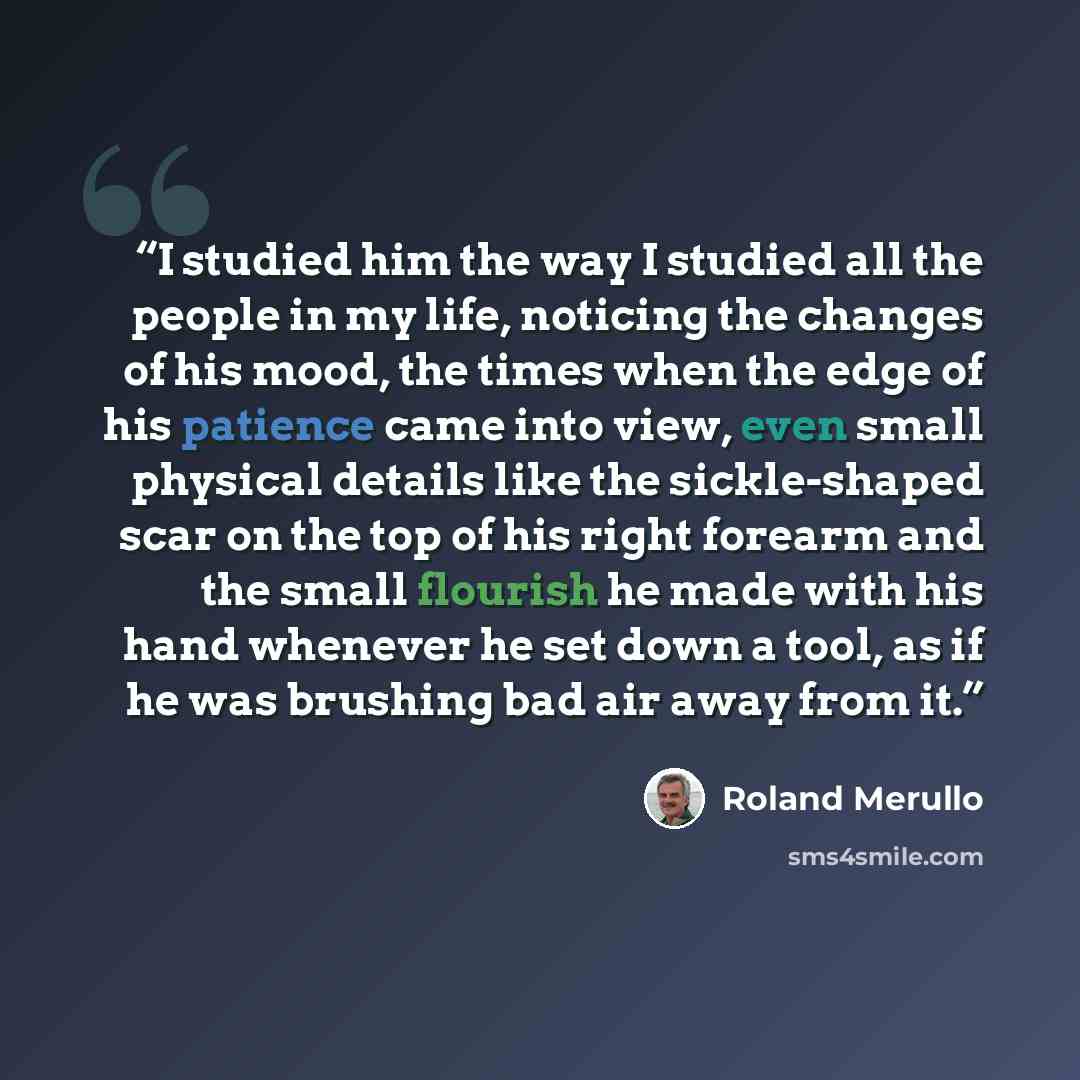 “I studied him the way I studied all the people in my life, noticing the changes of his mood, the times when the edge of his patience came into view, even small physical details like the sickle-shaped scar on the top of his right forearm and the small flourish he made with his hand whenever he set…” quote by Roland Merullo