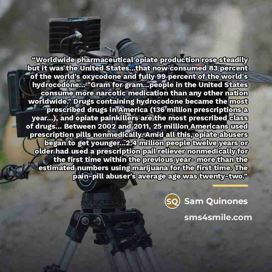 “Worldwide pharmaceutical opiate production rose steadily but it was the United States...that now consumed 83 percent of the world's oxycodone and fully 99 percent of the world's hydrocodone... "Gram for gram...people in the United States consume more narcotic medication than any other nation…” quote by Sam Quinones