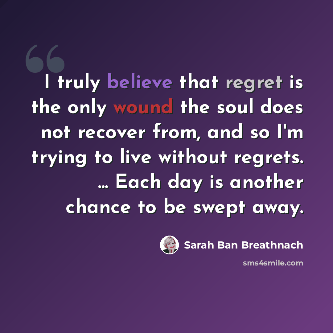 “I truly believe that regret is the only wound the soul does not recover from, and so I'm trying to live without regrets. ... Each day is another chance to be swept away.” quote by Sarah Ban Breathnach
