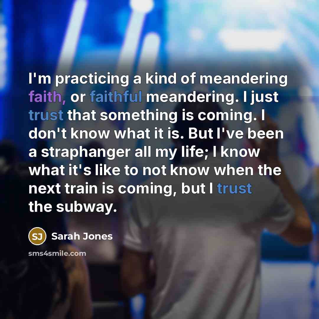 “I'm practicing a kind of meandering faith, or faithful meandering. I just trust that something is coming. I don't know what it is. But I've been a straphanger all my life; I know what it's like to not know when the next train is coming, but I trust the subway.” quote by Sarah Jones
