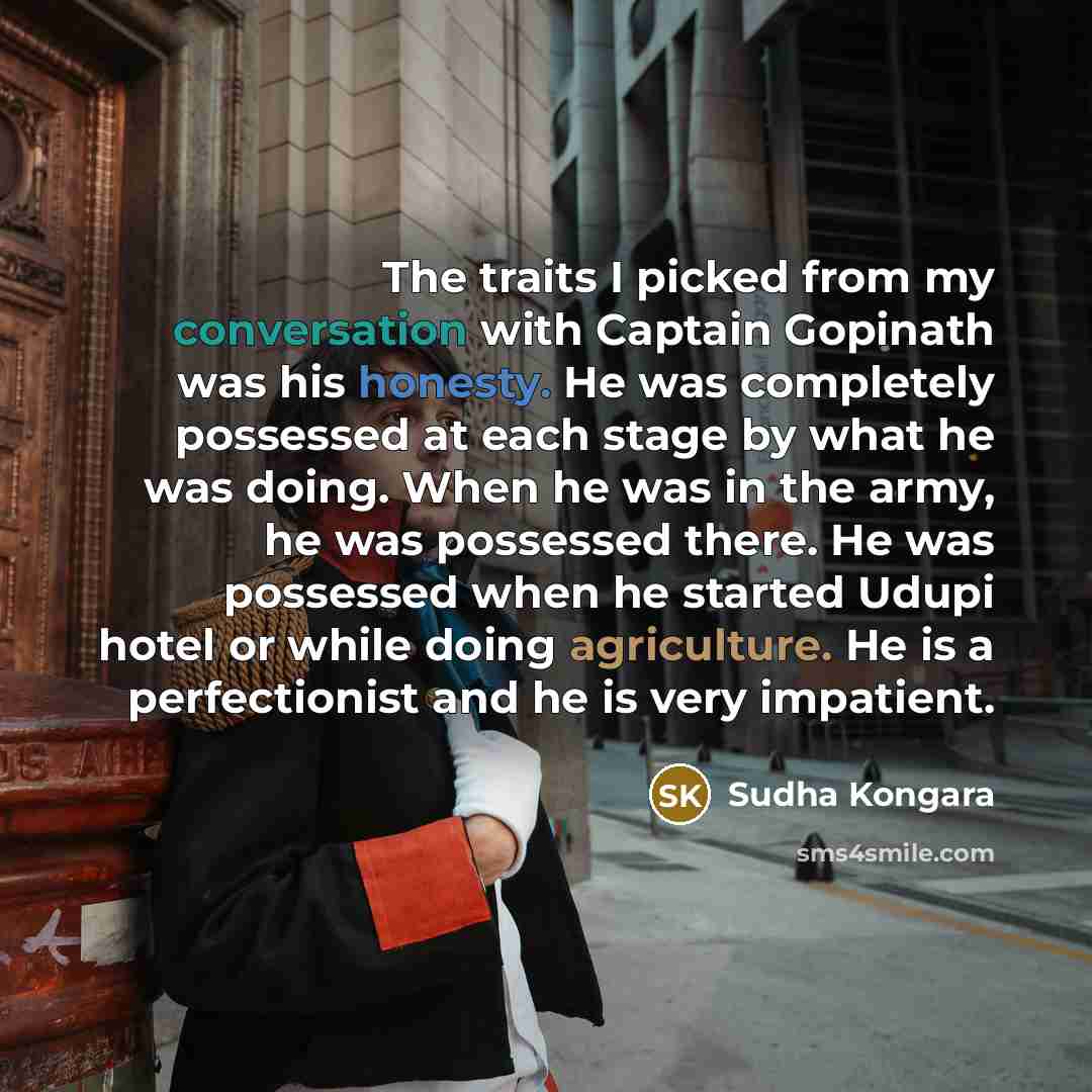 “The traits I picked from my conversation with Captain Gopinath was his honesty. He was completely possessed at each stage by what he was doing. When he was in the army, he was possessed there. He was possessed when he started Udupi hotel or while doing agriculture. He is a perfectionist and he is…” quote by Sudha Kongara