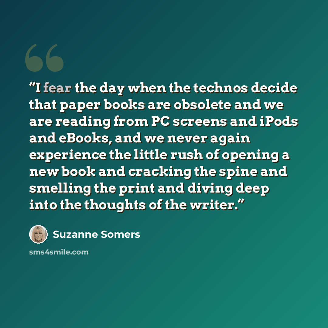 “I fear the day when the technos decide that paper books are obsolete and we are reading from PC screens and iPods and eBooks, and we never again experience the little rush of opening a new book and cracking the spine and smelling the print and diving deep into the thoughts of the writer.” quote by Suzanne Somers