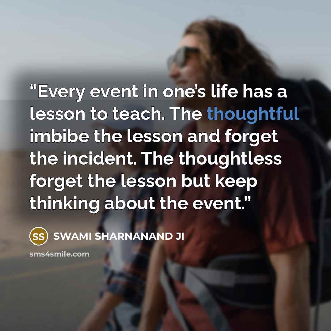 “Every event in one’s life has a lesson to teach. The thoughtful imbibe the lesson and forget the incident. The thoughtless forget the lesson but keep thinking about the event.” quote by SWAMI SHARNANAND JI