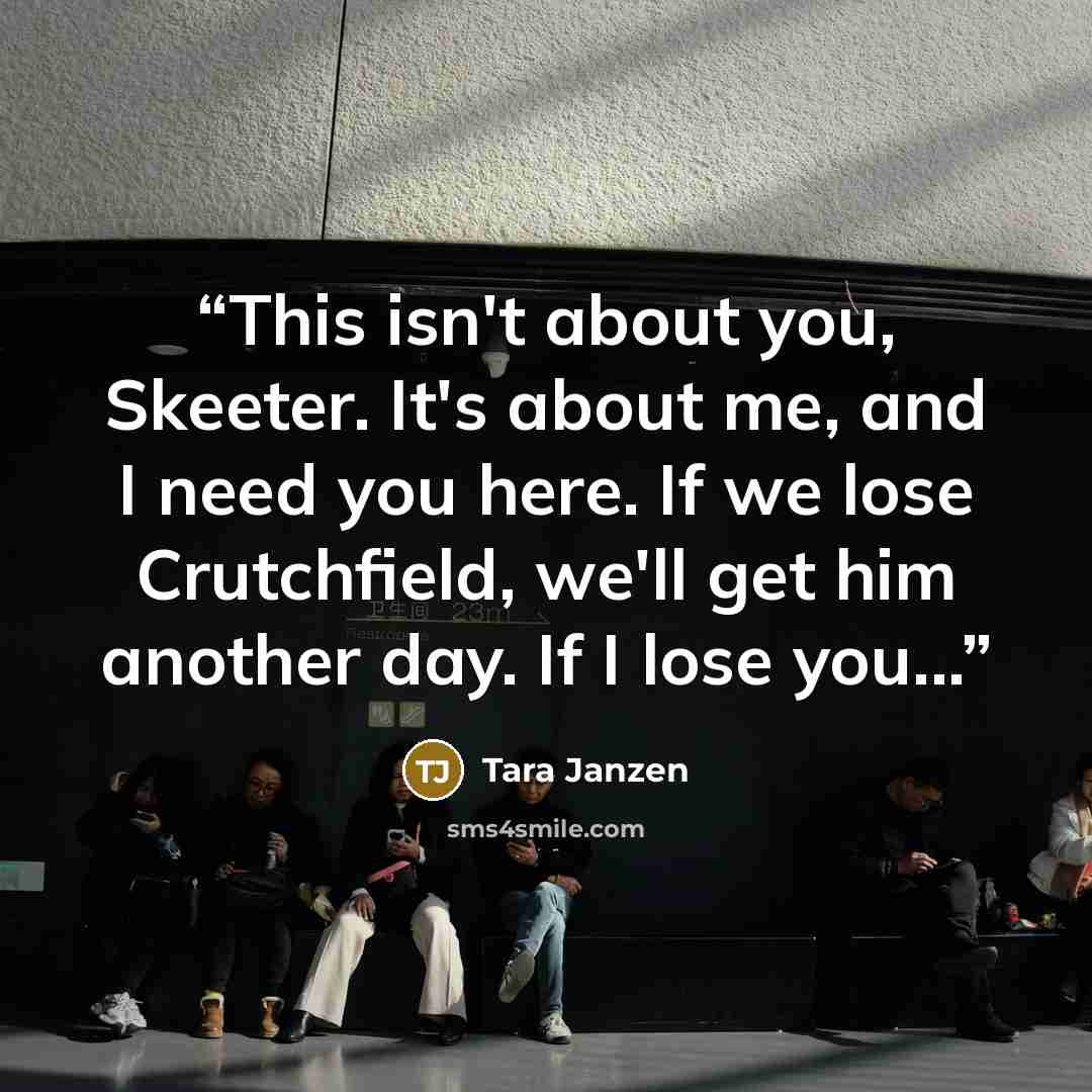 “This isn't about you, Skeeter. It's about me, and I need you here. If we lose Crutchfield, we'll get him another day. If I lose you...” quote by Tara Janzen