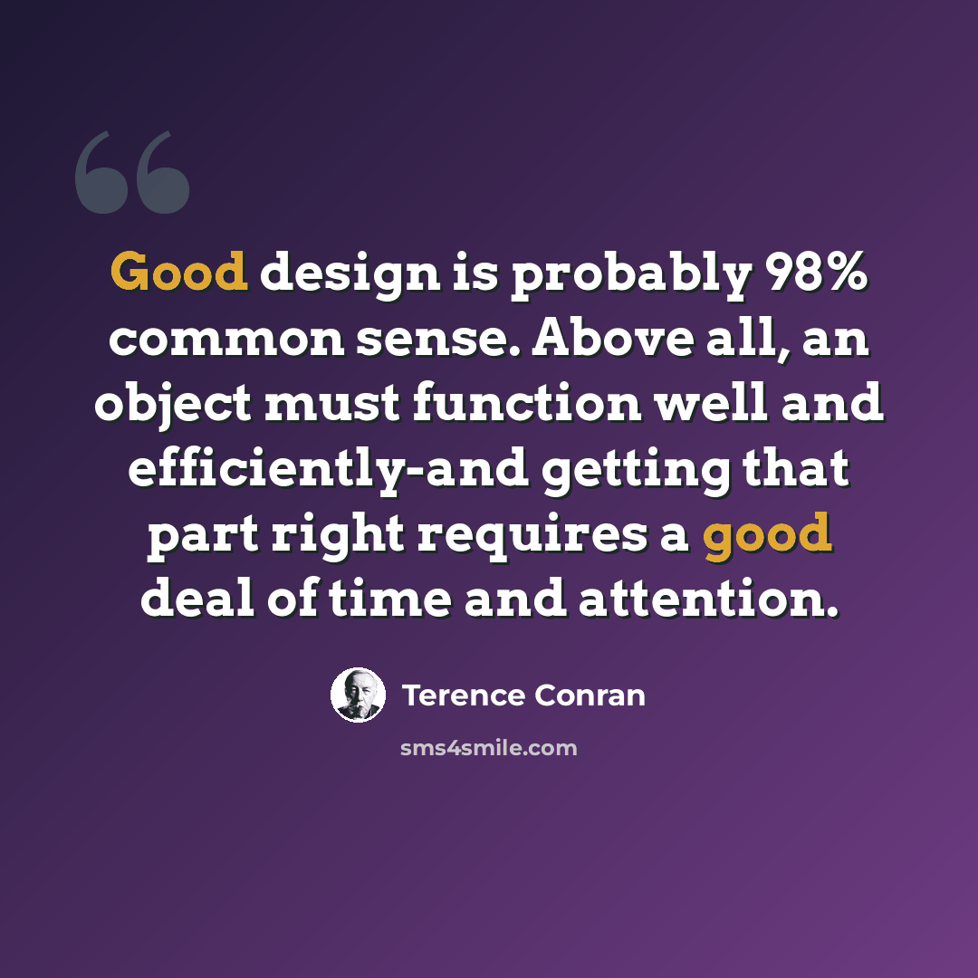 “Good design is probably 98% common sense. Above all, an object must function well and efficiently-and getting that part right requires a good deal of time and attention.” quote by Terence Conran