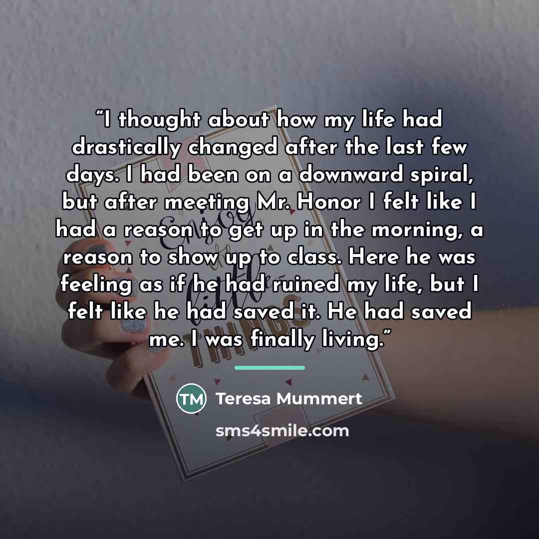“I thought about how my life had drastically changed after the last few days. I had been on a downward spiral, but after meeting Mr. Honor I felt like I had a reason to get up in the morning, a reason to show up to class. Here he was feeling as if he had ruined my life, but I felt like he had saved…” quote by Teresa Mummert