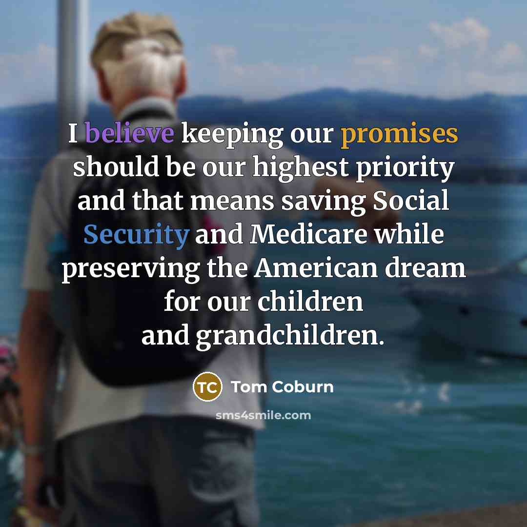 “I believe keeping our promises should be our highest priority and that means saving Social Security and Medicare while preserving the American dream for our children and grandchildren.” quote by Tom Coburn