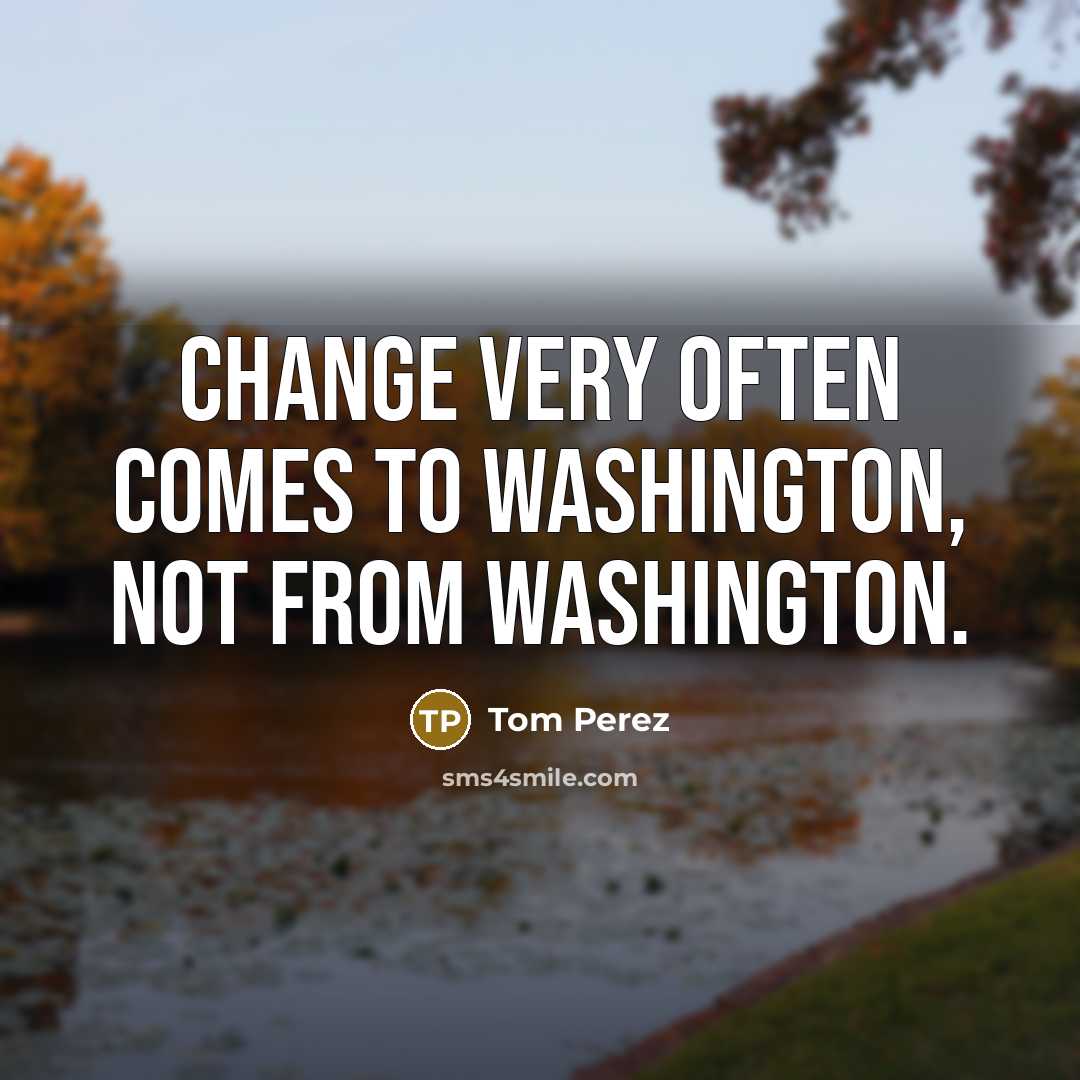“Change very often comes to Washington, not from Washington.” quote by Tom Perez