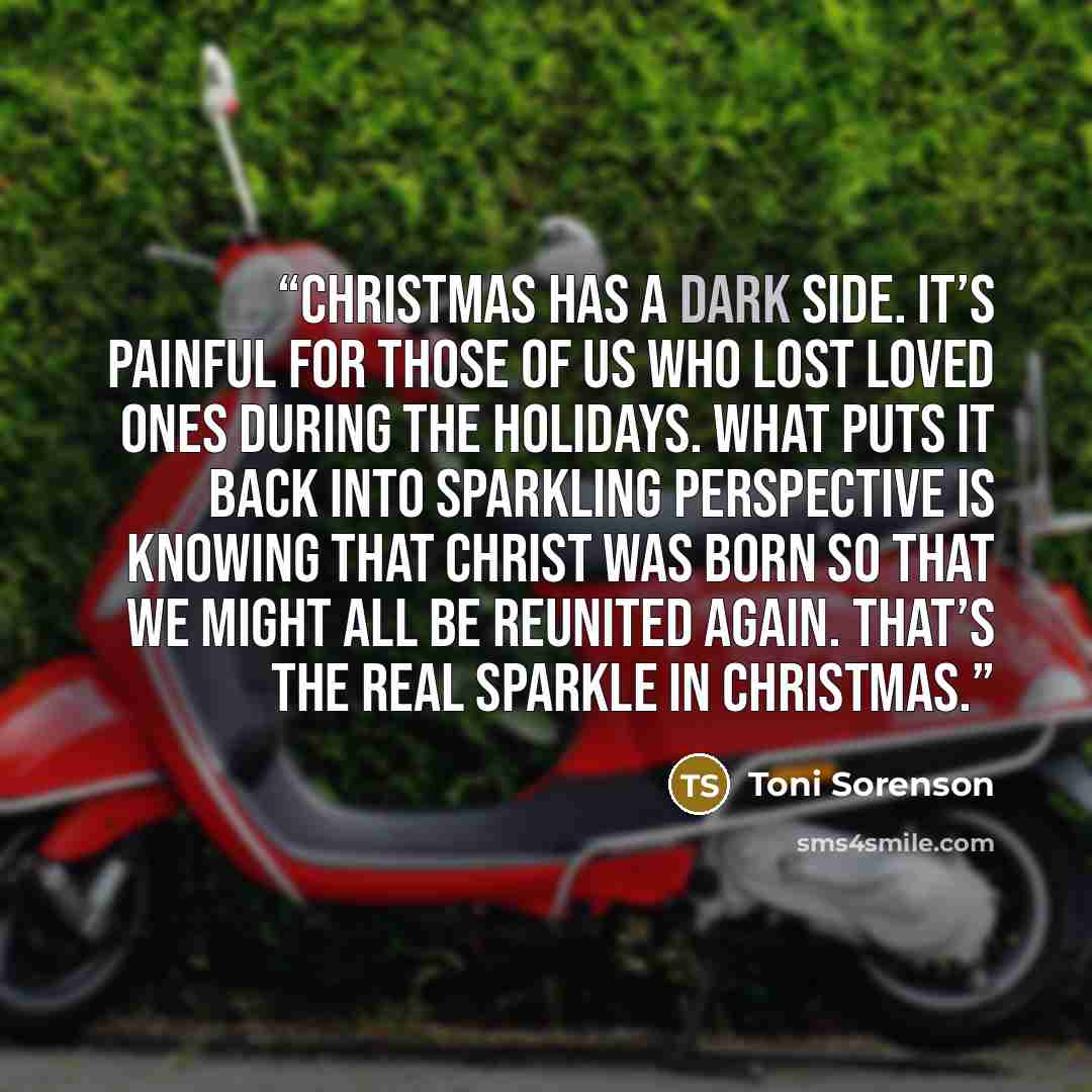 “Christmas has a dark side. It’s painful for those of us who lost loved ones during the holidays. What puts it back into sparkling perspective is knowing that Christ was born so that we might all be reunited again. That’s the real sparkle in Christmas.” quote by Toni Sorenson