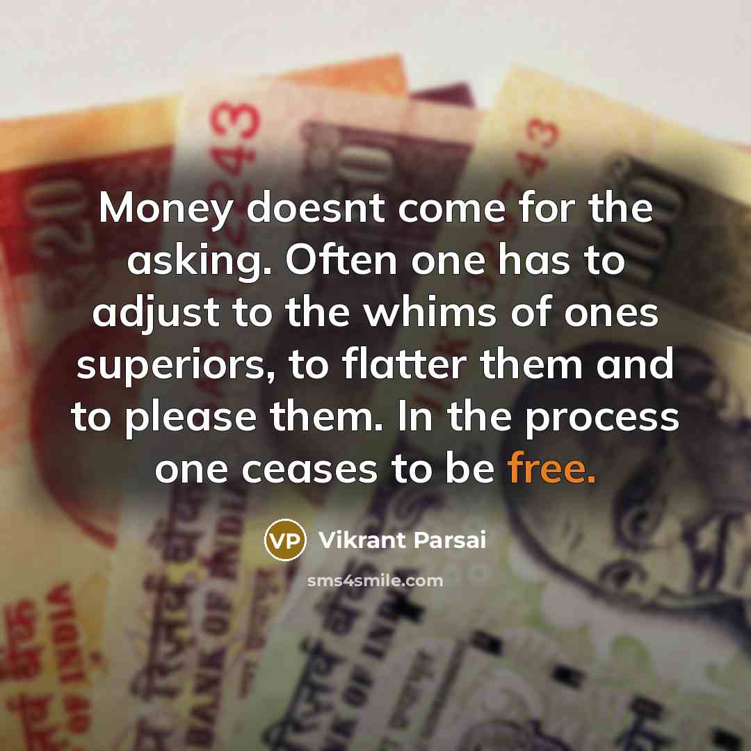 “Money doesnt come for the asking. Often one has to adjust to the whims of ones superiors, to flatter them and to please them. In the process one ceases to be free.” quote by Vikrant Parsai