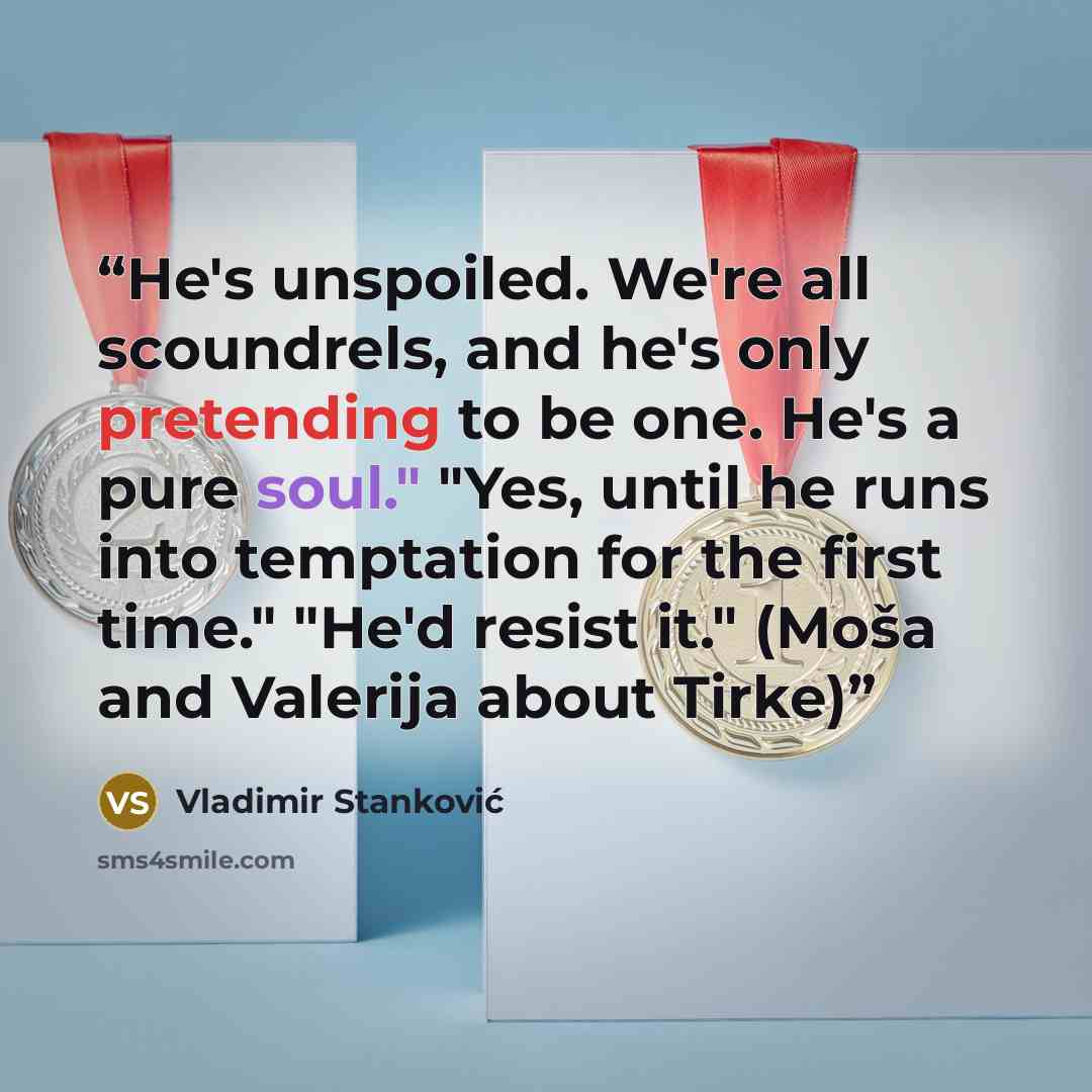 “He's unspoiled. We're all scoundrels, and he's only pretending to be one. He's a pure soul." "Yes, until he runs into temptation for the first time." "He'd resist it." (Moša and Valerija about Tirke)” quote by Vladimir Stanković