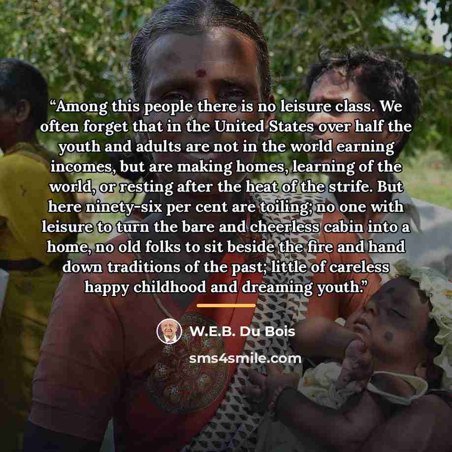 “Among this people there is no leisure class. We often forget that in the United States over half the youth and adults are not in the world earning incomes, but are making homes, learning of the world, or resting after the heat of the strife. But here ninety-six per cent are toiling; no one with…” quote by W.E.B. Du Bois