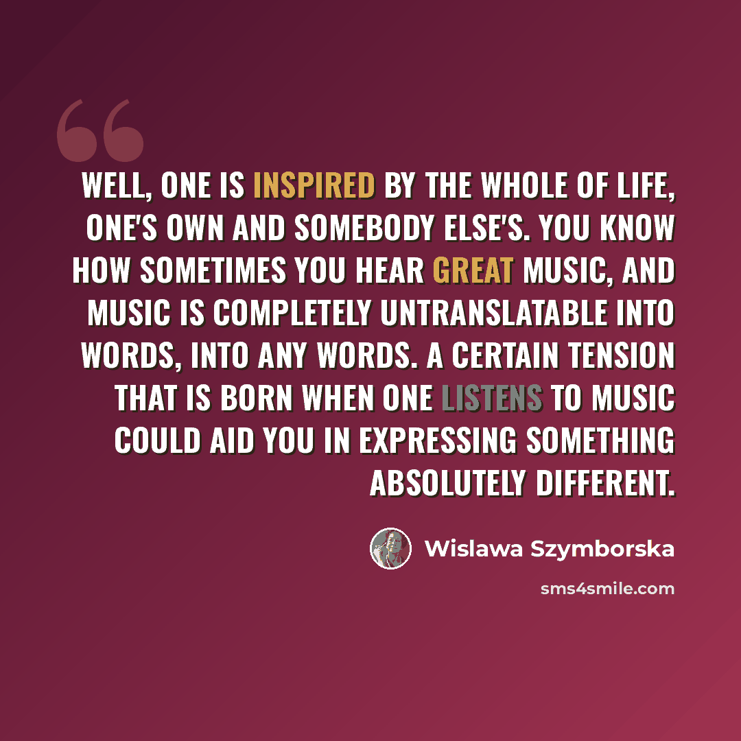 “Well, one is inspired by the whole of life, one's own and somebody else's. You know how sometimes you hear great music, and music is completely untranslatable into words, into any words. A certain tension that is born when one listens to music could aid you in expressing something absolutely…” quote by Wislawa Szymborska
