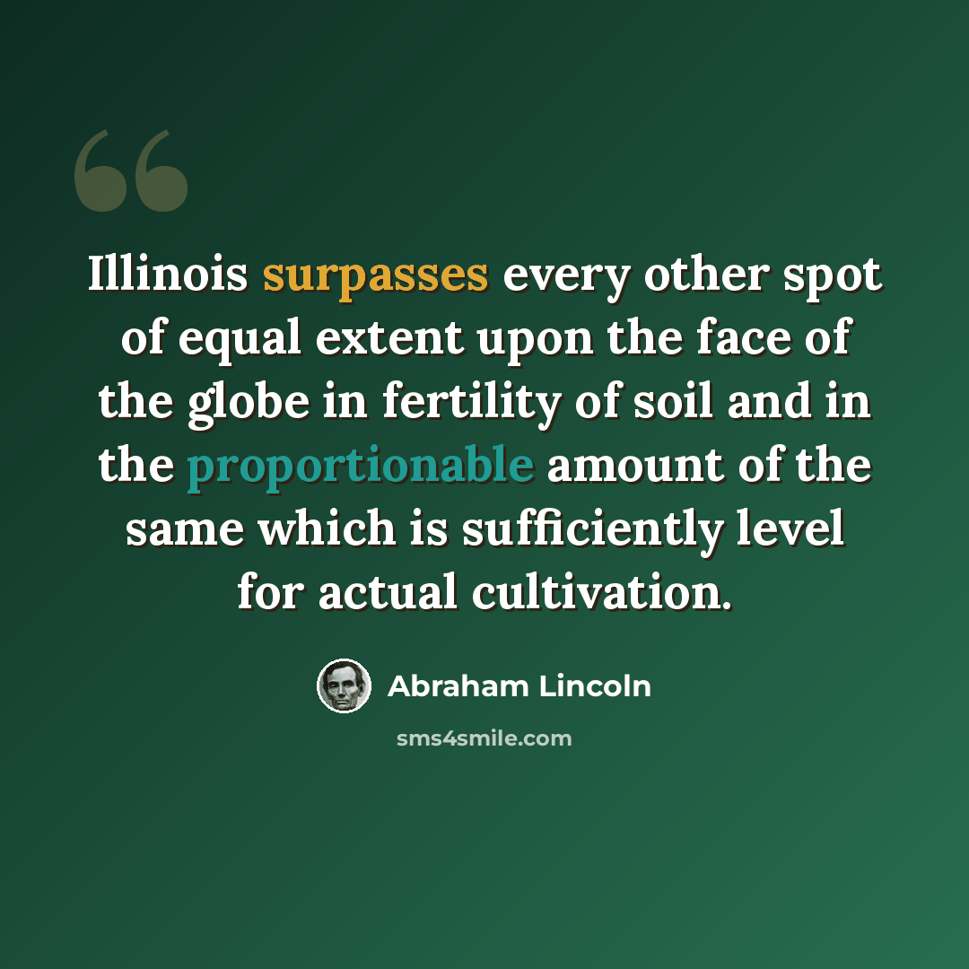 “Illinois surpasses every other spot of equal extent upon the face of the globe in fertility of soil and in the proportionable amount of the same which is sufficiently level for actual cultivation.” quote by Abraham Lincoln