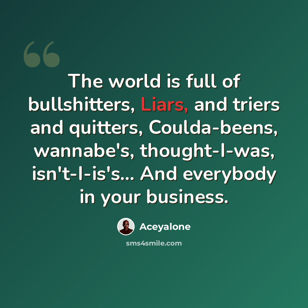 “The world is full of bullshitters, Liars, and triers and quitters, Coulda-beens, wannabe's, thought-I-was, isn't-I-is's... And everybody in your business.” quote by Aceyalone