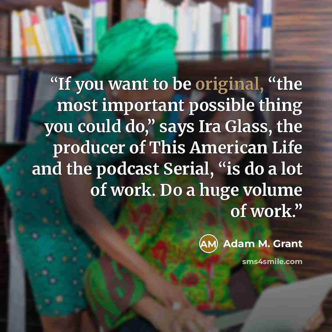 “If you want to be original, “the most important possible thing you could do,” says Ira Glass, the producer of This American Life and the podcast Serial, “is do a lot of work. Do a huge volume of work.” quote by Adam M. Grant