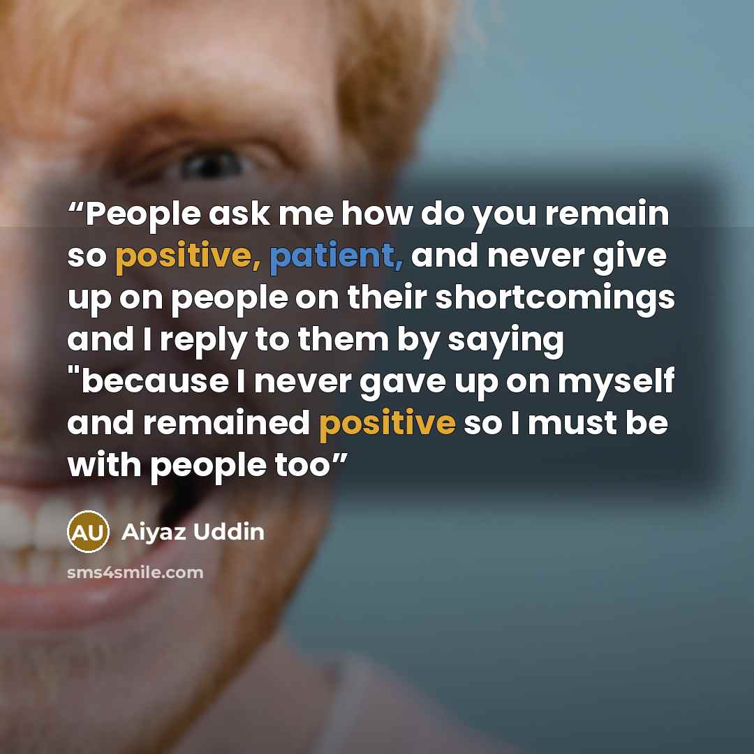 “People ask me how do you remain so positive, patient, and never give up on people on their shortcomings and I reply to them by saying "because I never gave up on myself and remained positive so I must be with people too” quote by Aiyaz Uddin