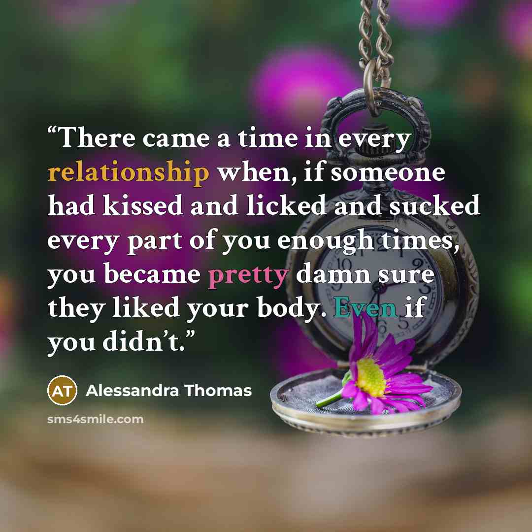 “There came a time in every relationship when, if someone had kissed and licked and sucked every part of you enough times, you became pretty damn sure they liked your body. Even if you didn’t.” quote by Alessandra Thomas