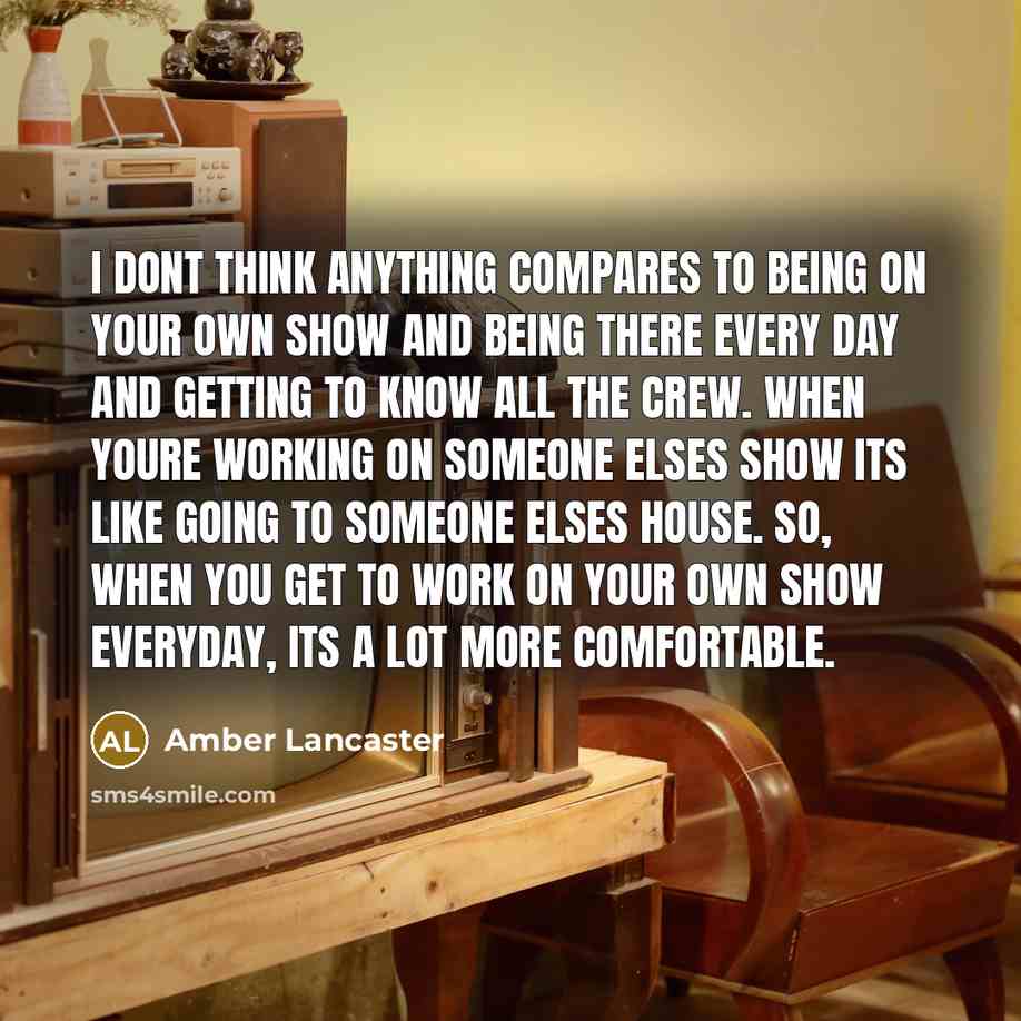 “I dont think anything compares to being on your own show and being there every day and getting to know all the crew. When youre working on someone elses show its like going to someone elses house. So, when you get to work on your own show everyday, its a lot more comfortable.” quote by Amber Lancaster