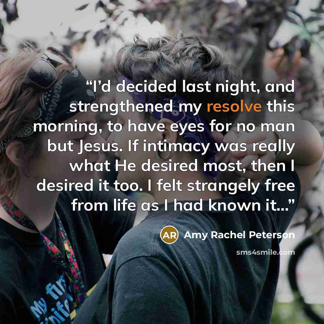 “I’d decided last night, and strengthened my resolve this morning, to have eyes for no man but Jesus. If intimacy was really what He desired most, then I desired it too. I felt strangely free from life as I had known it…” quote by Amy Rachel Peterson