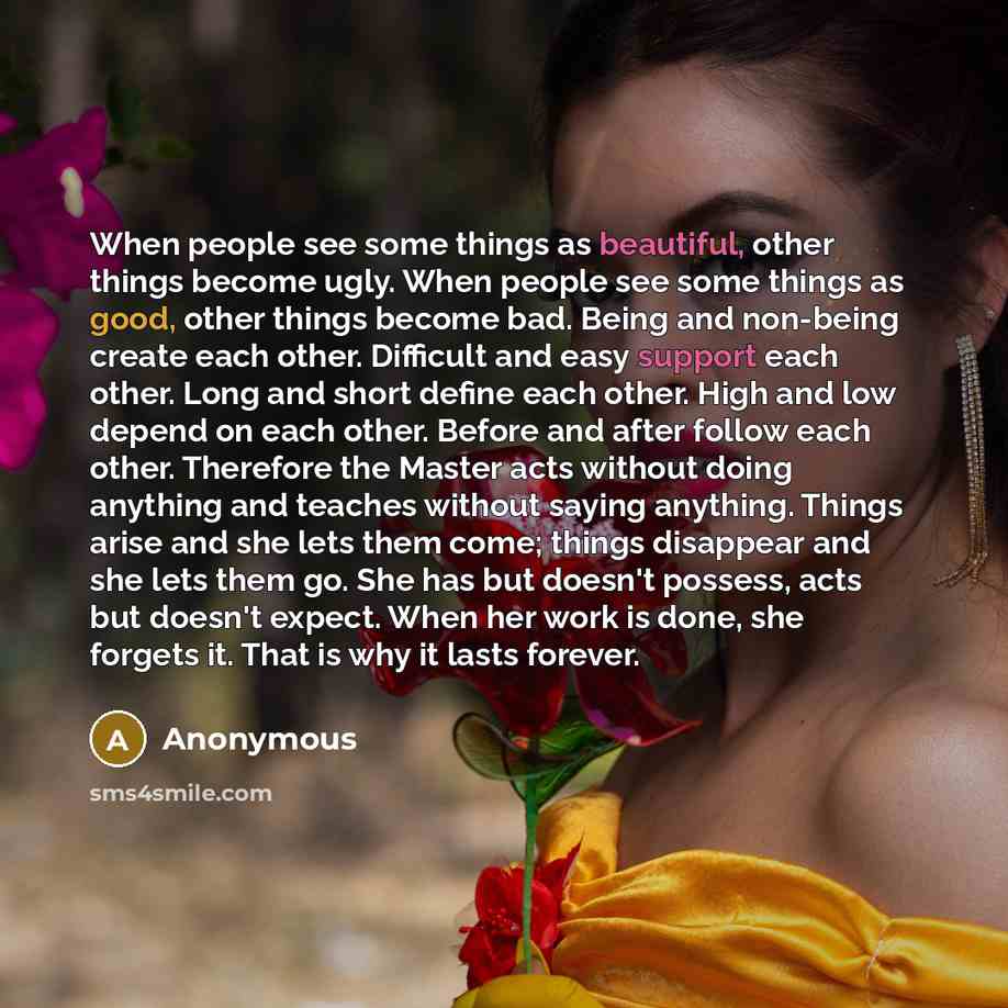 “When people see some things as beautiful, other things become ugly. When people see some things as good, other things become bad. Being and non-being create each other. Difficult and easy support each other. Long and short define each other. High and low depend on each other. Before and after…” quote by Anonymous