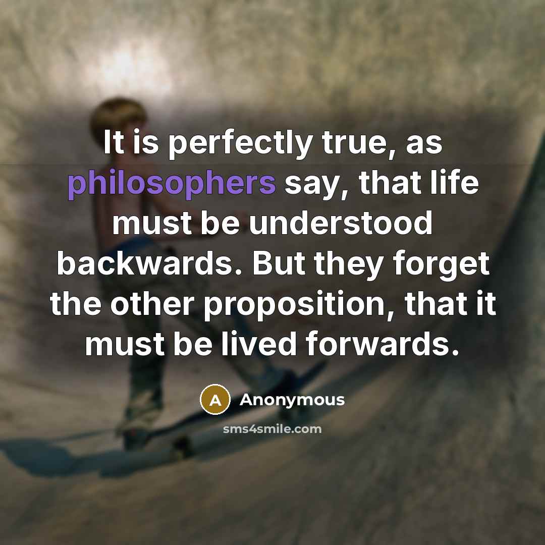 “It is perfectly true, as philosophers say, that life must be understood backwards. But they forget the other proposition, that it must be lived forwards.” quote by Anonymous