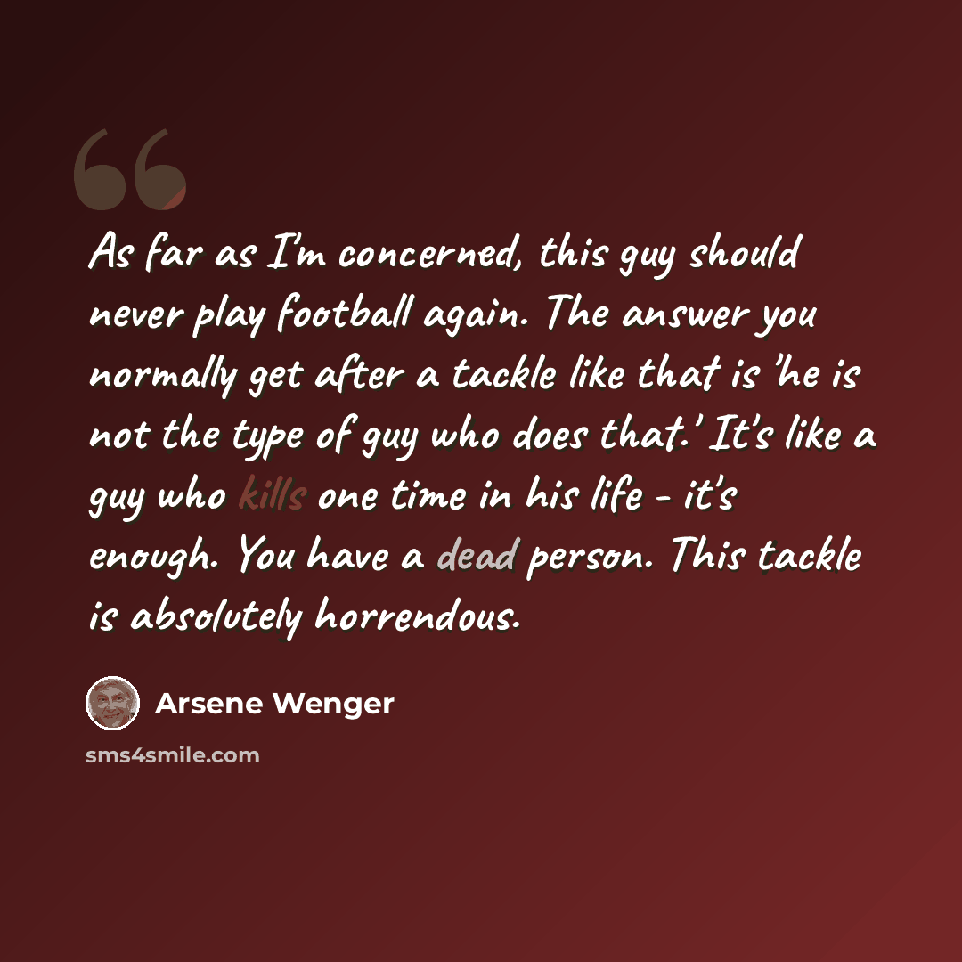 “As far as I'm concerned, this guy should never play football again. The answer you normally get after a tackle like that is 'he is not the type of guy who does that.' It's like a guy who kills one time in his life - it's enough. You have a dead person. This tackle is absolutely horrendous.” quote by Arsene Wenger