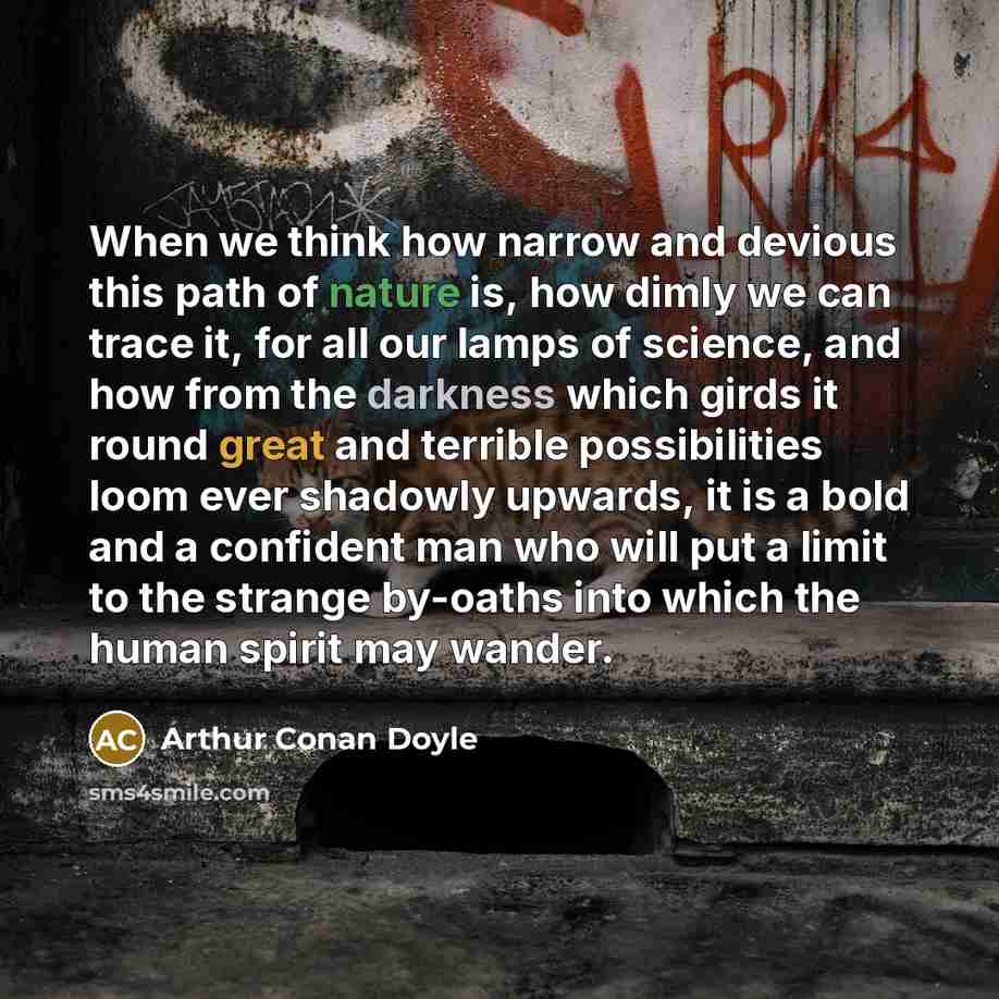 “When we think how narrow and devious this path of nature is, how dimly we can trace it, for all our lamps of science, and how from the darkness which girds it round great and terrible possibilities loom ever shadowly upwards, it is a bold and a confident man who will put a limit to the strange…” quote by Arthur Conan Doyle